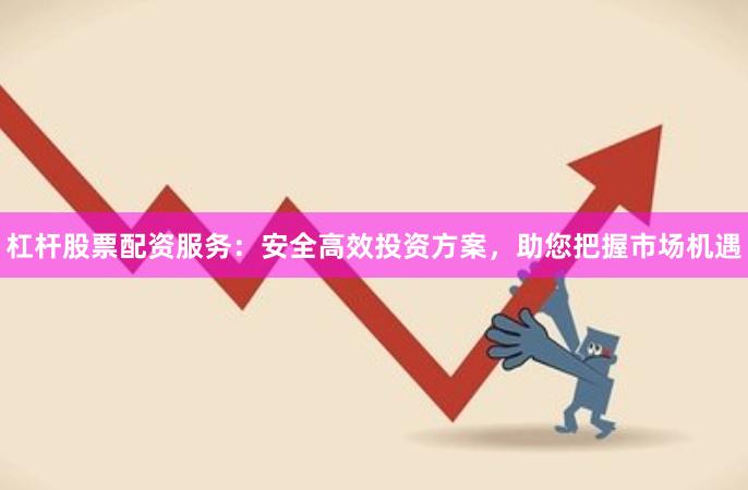 杠杆股票配资服务：安全高效投资方案，助您把握市场机遇